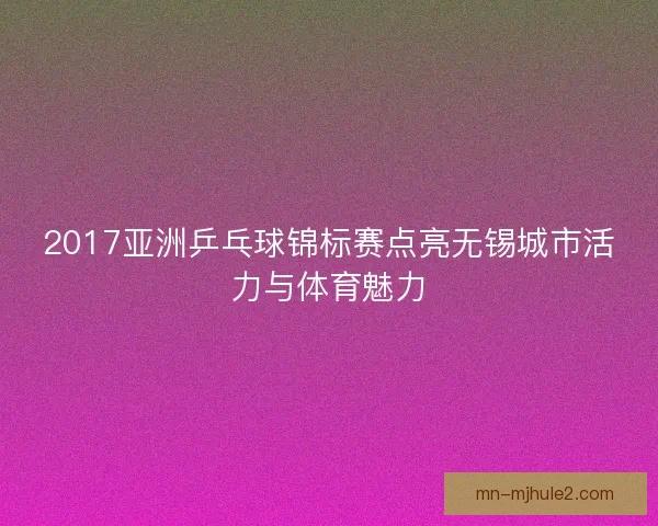 2017亚洲乒乓球锦标赛点亮无锡城市活力与体育魅力 2017亚洲乒乓球锦标赛点亮无锡城市活力与体育魅力