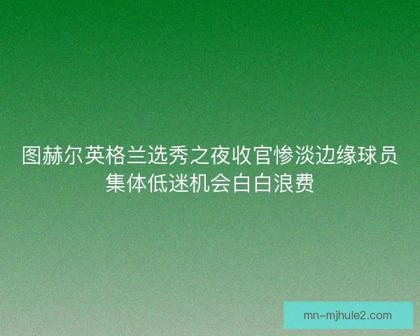 图赫尔英格兰选秀之夜收官惨淡边缘球员集体低迷机会白白浪费 图赫尔英格兰选秀之夜收官惨淡边缘球员集体低迷机会白白浪费