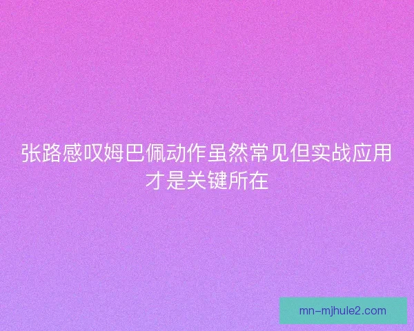 张路感叹姆巴佩动作虽然常见但实战应用才是关键所在