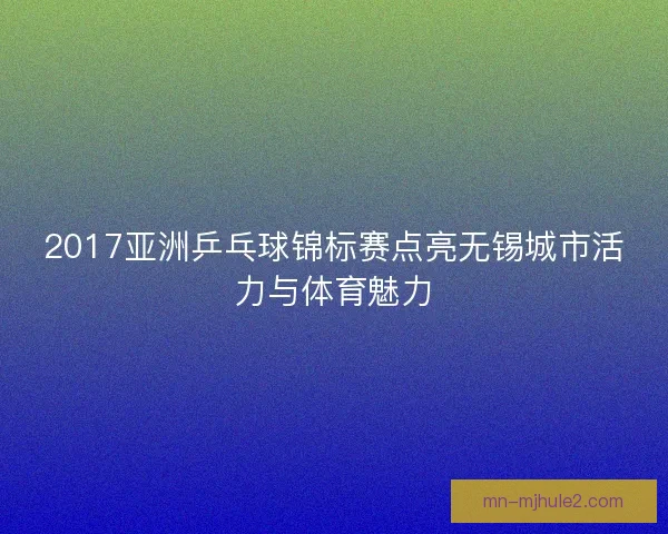 2017亚洲乒乓球锦标赛点亮无锡城市活力与体育魅力