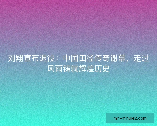 刘翔宣布退役：中国田径传奇谢幕，走过风雨铸就辉煌历史