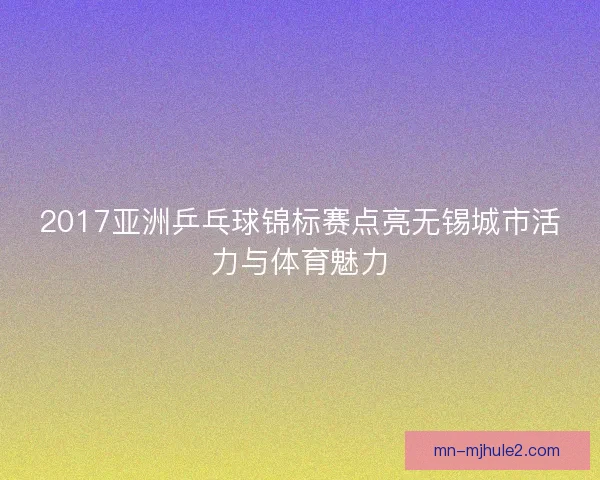 2017亚洲乒乓球锦标赛点亮无锡城市活力与体育魅力
